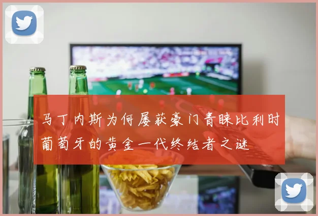 马丁内斯为何屡获豪门青睐比利时葡萄牙的黄金一代终结者之谜