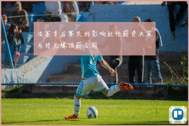 活塞季后赛失利影响杜伦薪资决策或将无缘顶薪合同