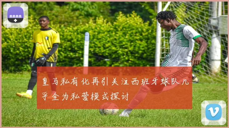 皇马私有化再引关注西班牙球队几乎全为私营模式探讨