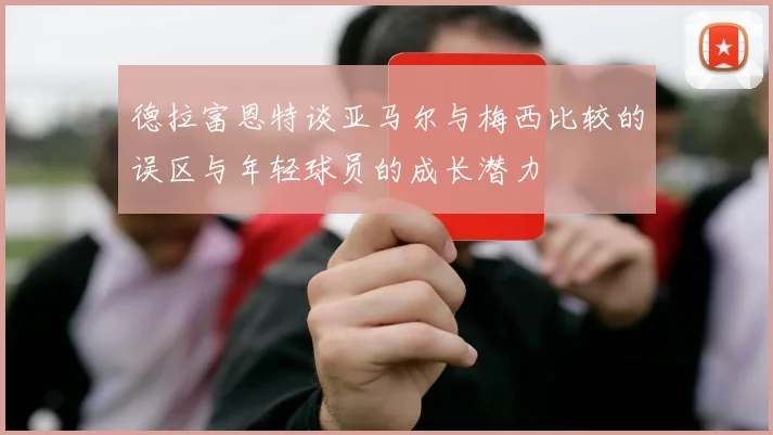 德拉富恩特谈亚马尔与梅西比较的误区与年轻球员的成长潜力