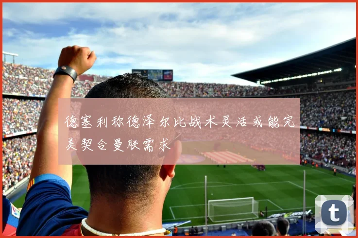 德塞利称德泽尔比战术灵活或能完美契合曼联需求