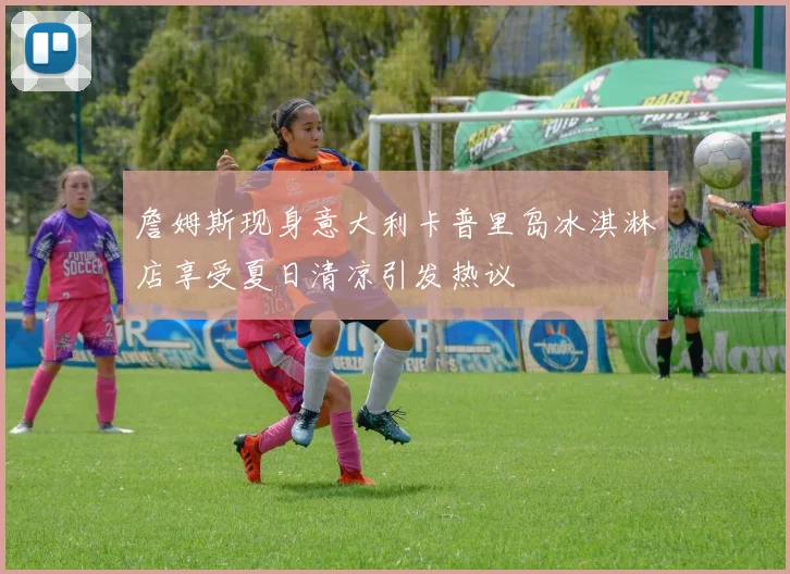 詹姆斯现身意大利卡普里岛冰淇淋店享受夏日清凉引发热议