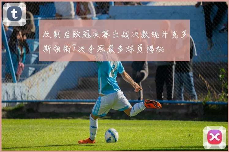 改制后欧冠决赛出战次数统计克罗斯领衔7次夺冠最多球员揭秘