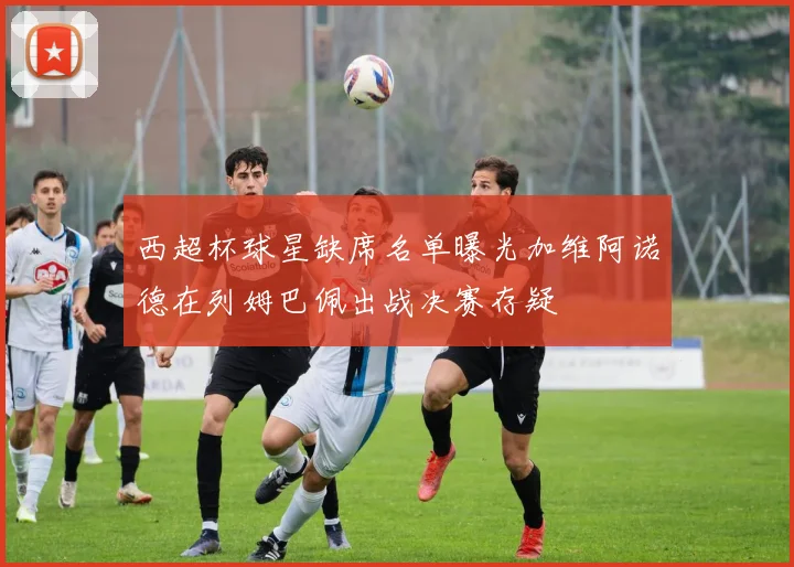 西超杯球星缺席名单曝光加维阿诺德在列姆巴佩出战决赛存疑