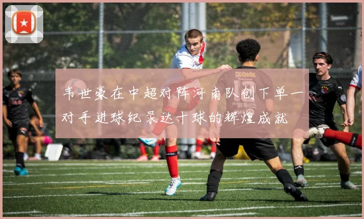 韦世豪在中超对阵河南队创下单一对手进球纪录达十球的辉煌成就
