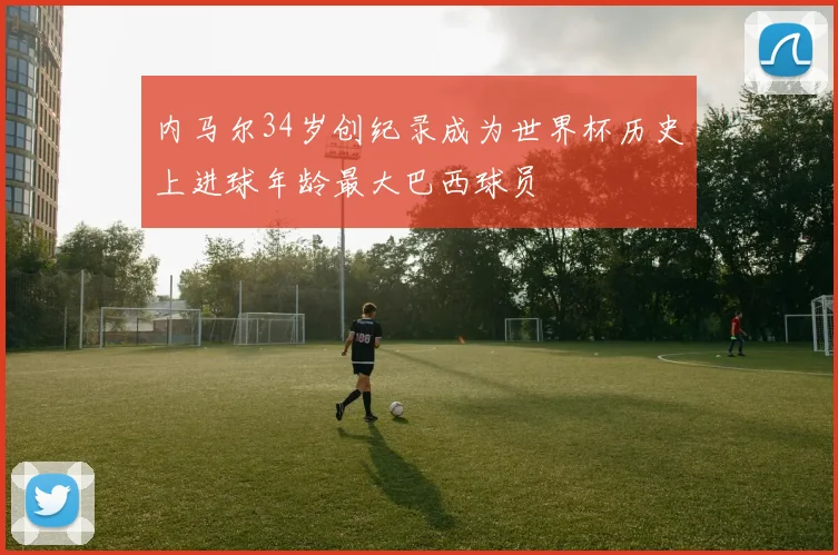 内马尔34岁创纪录成为世界杯历史上进球年龄最大巴西球员