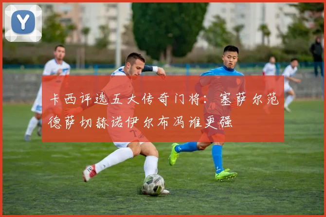 卡西评选五大传奇门将：塞萨尔范德萨切赫诺伊尔布冯谁更强