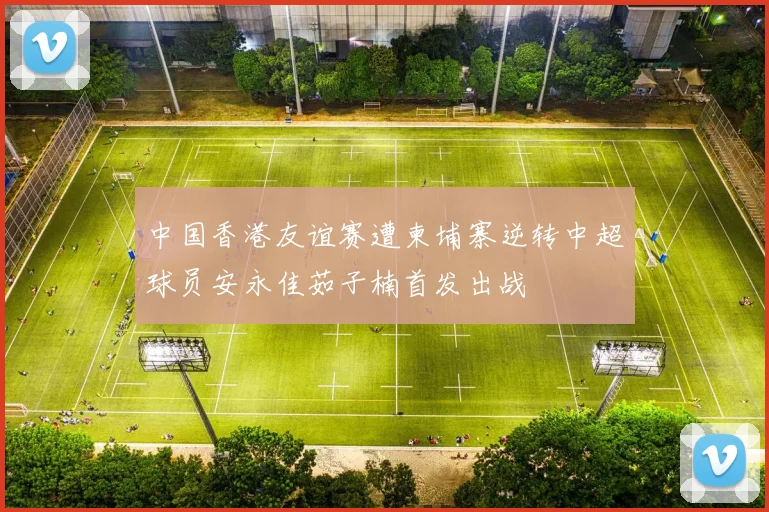 中国香港友谊赛遭柬埔寨逆转中超球员安永佳茹子楠首发出战