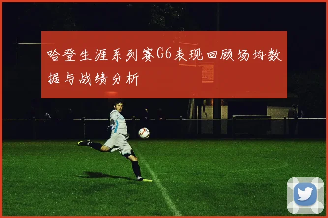 哈登生涯系列赛G6表现回顾场均数据与战绩分析