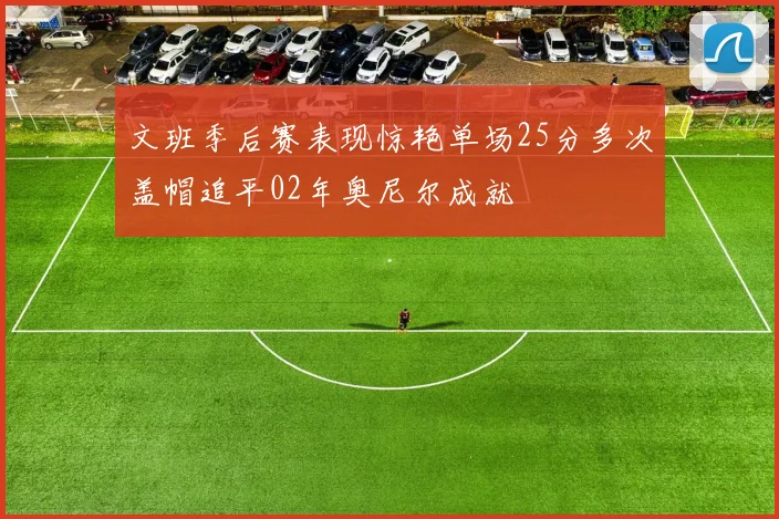 文班季后赛表现惊艳单场25分多次盖帽追平02年奥尼尔成就