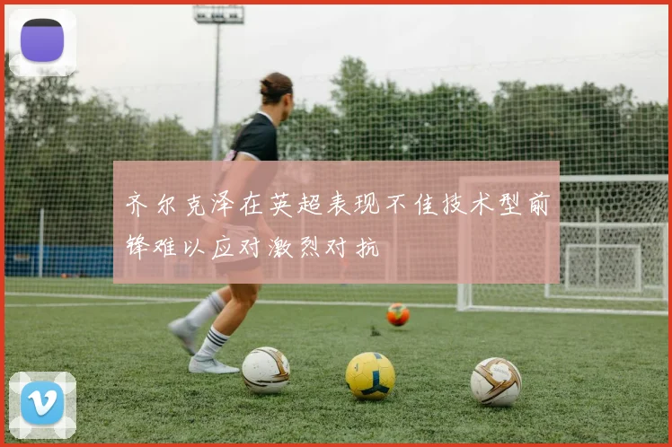 齐尔克泽在英超表现不佳技术型前锋难以应对激烈对抗