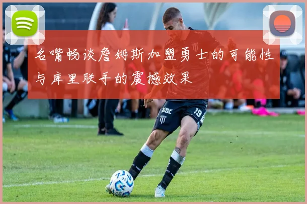 名嘴畅谈詹姆斯加盟勇士的可能性与库里联手的震撼效果