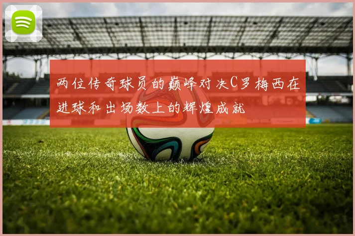 两位传奇球员的巅峰对决C罗梅西在进球和出场数上的辉煌成就