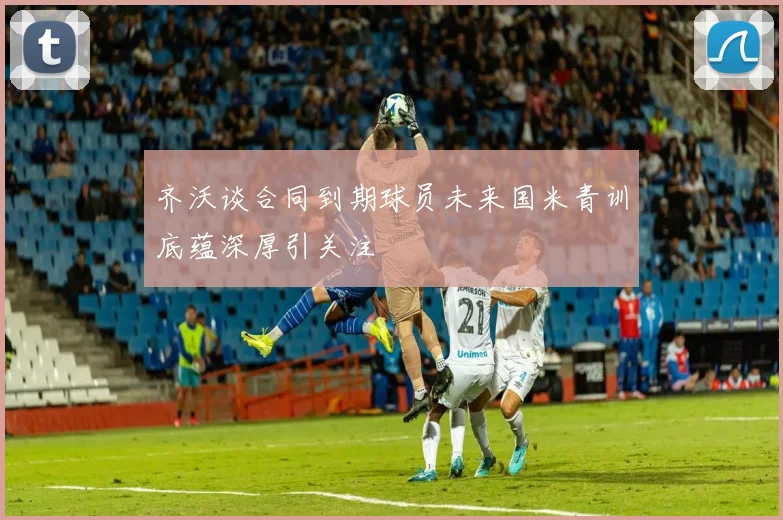 齐沃谈合同到期球员未来国米青训底蕴深厚引关注