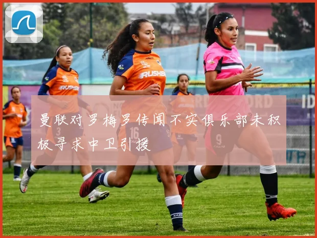 曼联对罗梅罗传闻不实俱乐部未积极寻求中卫引援