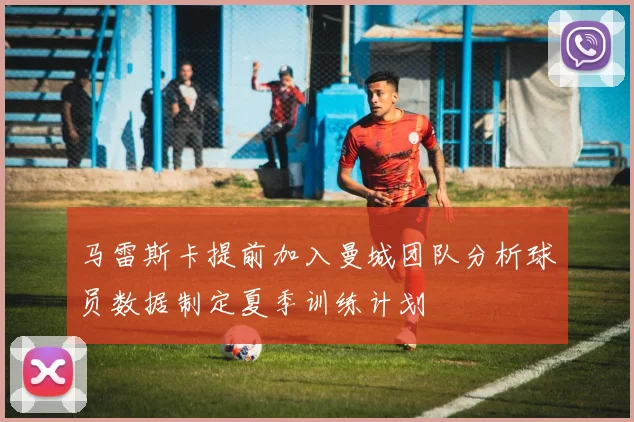 马雷斯卡提前加入曼城团队分析球员数据制定夏季训练计划