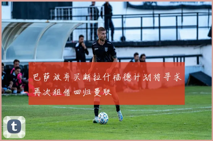 巴萨放弃买断拉什福德计划将寻求再次租借回归曼联