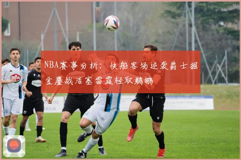NBA赛事分析：快船客场逆袭爵士掘金鏖战活塞雷霆轻取鹈鹕