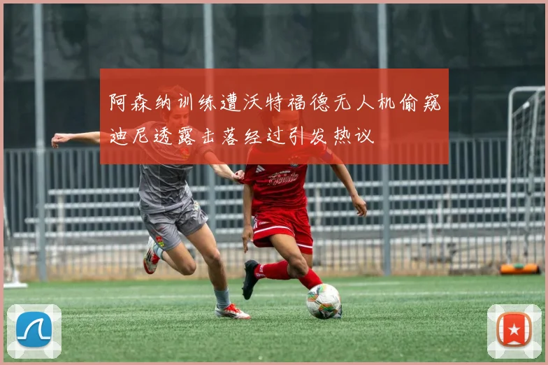 阿森纳训练遭沃特福德无人机偷窥迪尼透露击落经过引发热议