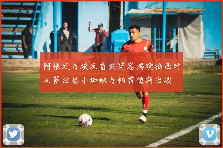 阿根廷与埃及首发阵容揭晓梅西对决萨拉赫小蜘蛛与帕雷德斯出战