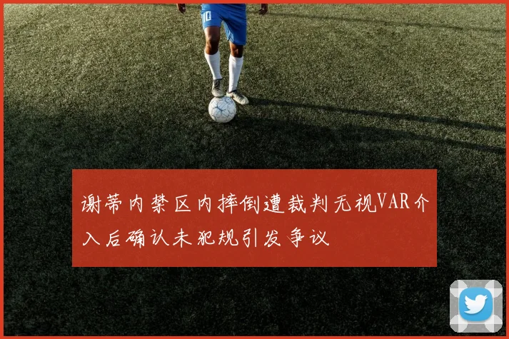 谢蒂内禁区内摔倒遭裁判无视VAR介入后确认未犯规引发争议