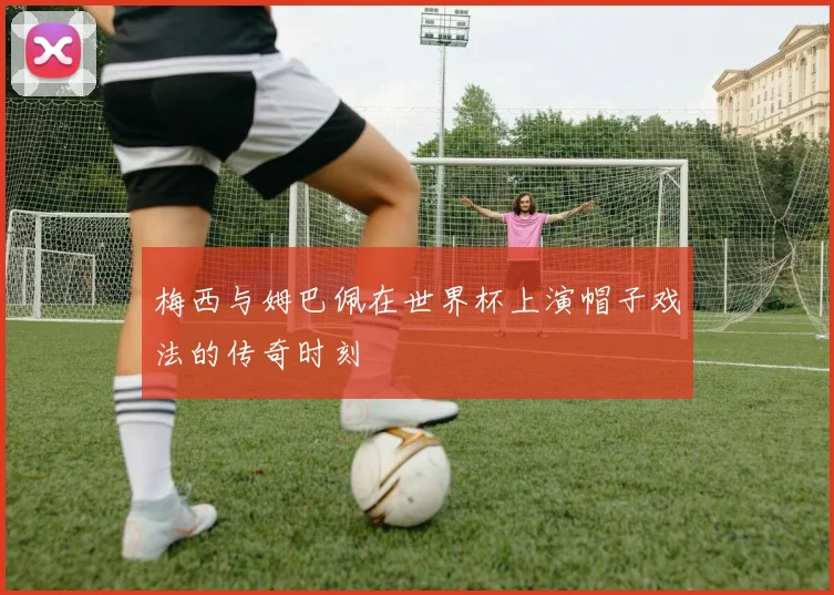 梅西与姆巴佩在世界杯上演帽子戏法的传奇时刻