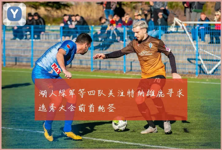 湖人绿军等四队关注特纳雄鹿寻求选秀大会前首轮签