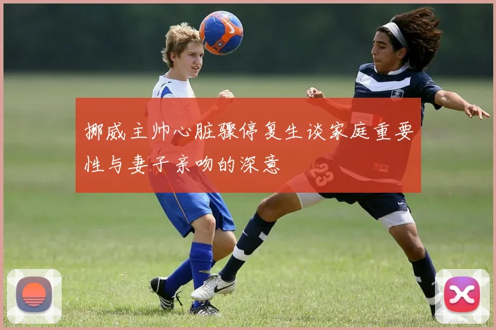挪威主帅心脏骤停复生谈家庭重要性与妻子亲吻的深意