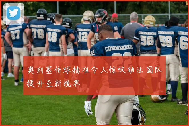 奥利塞传球精准令人惊叹助法国队提升至新境界