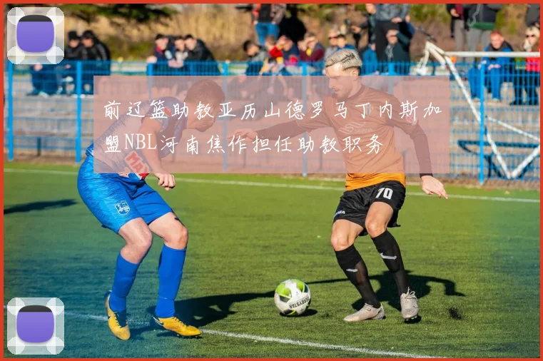 前辽篮助教亚历山德罗马丁内斯加盟NBL河南焦作担任助教职务