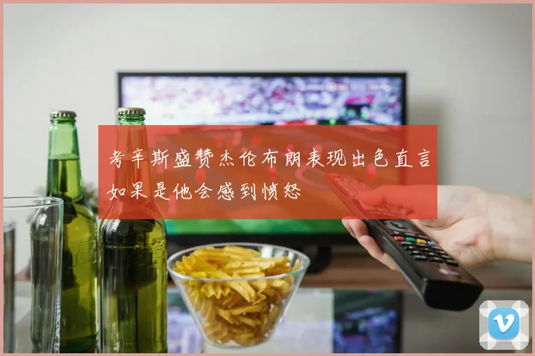 考辛斯盛赞杰伦布朗表现出色直言如果是他会感到愤怒
