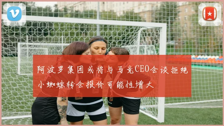 阿波罗集团或将与马竞CEO会谈拒绝小蜘蛛转会报价可能性增大