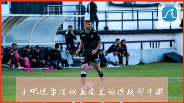 小吧送票活动国安主场迎战海牛邀请吧友互动赢取比赛门票